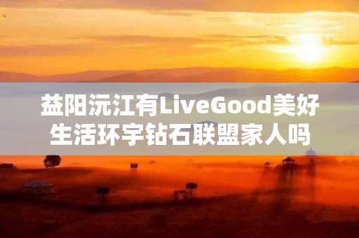 益阳沅江有LiveGood美好生活环宇钻石联盟家人吗