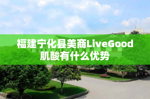 福建宁化县美商LiveGood肌酸有什么优势