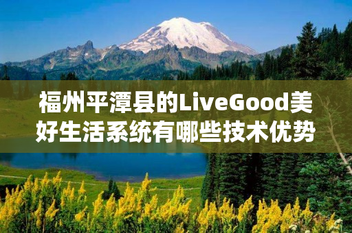 福州平潭县的LiveGood美好生活系统有哪些技术优势