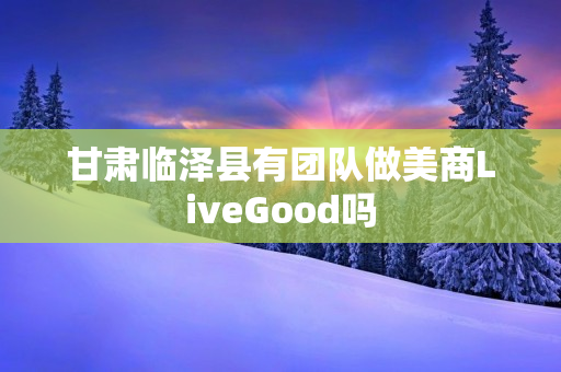 甘肃临泽县有团队做美商LiveGood吗