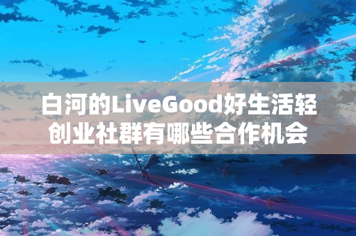 白河的LiveGood好生活轻创业社群有哪些合作机会