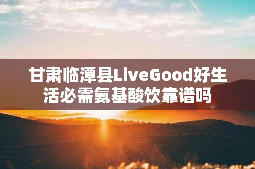 甘肃临潭县LiveGood好生活必需氨基酸饮靠谱吗