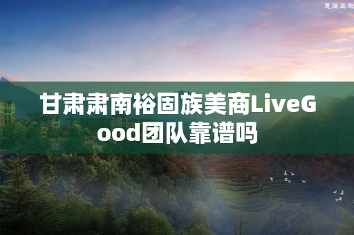 甘肃肃南裕固族美商LiveGood团队靠谱吗