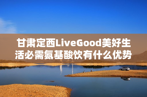 甘肃定西LiveGood美好生活必需氨基酸饮有什么优势