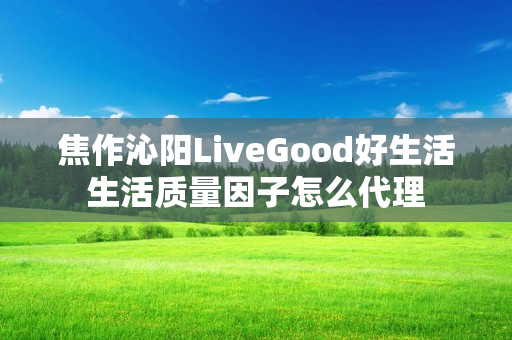 焦作沁阳LiveGood好生活生活质量因子怎么代理