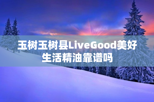 玉树玉树县LiveGood美好生活精油靠谱吗