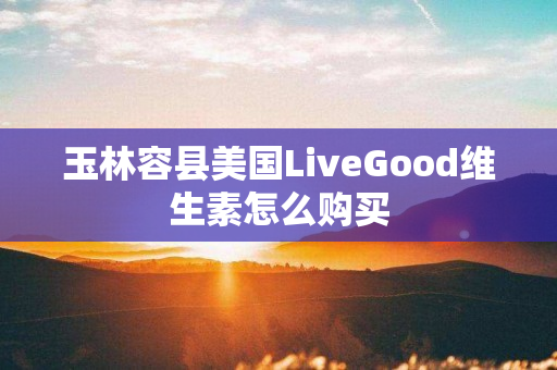 玉林容县美国LiveGood维生素怎么购买