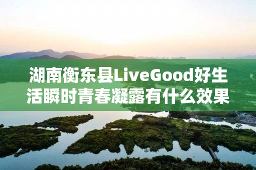 湖南衡东县LiveGood好生活瞬时青春凝露有什么效果