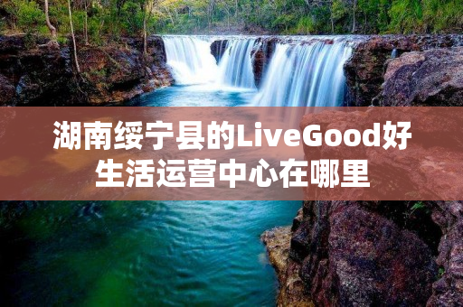 湖南绥宁县的LiveGood好生活运营中心在哪里