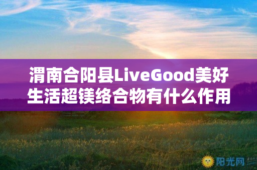 渭南合阳县LiveGood美好生活超镁络合物有什么作用