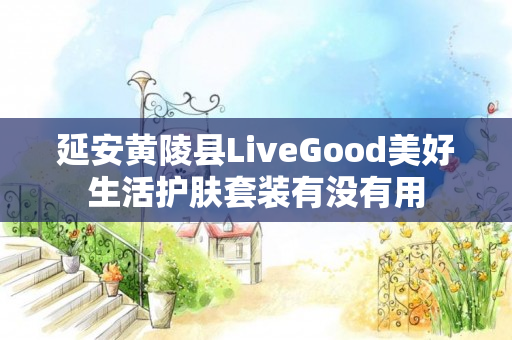 延安黄陵县LiveGood美好生活护肤套装有没有用