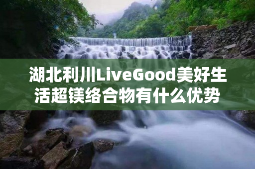 湖北利川LiveGood美好生活超镁络合物有什么优势