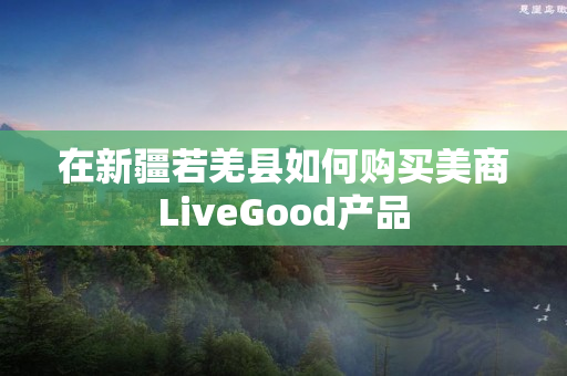 在新疆若羌县如何购买美商LiveGood产品