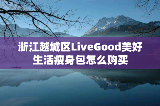 浙江越城区LiveGood美好生活瘦身包怎么购买