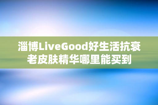 淄博LiveGood好生活抗衰老皮肤精华哪里能买到