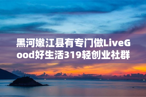 黑河嫩江县有专门做LiveGood好生活319轻创业社群的伙伴吗