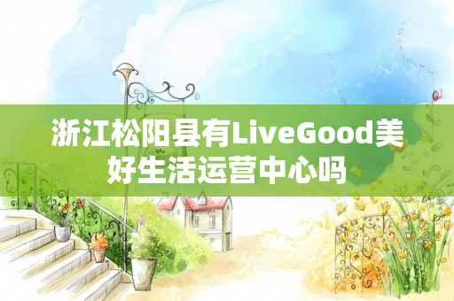 浙江松阳县有LiveGood美好生活运营中心吗