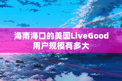 海南海口的美国LiveGood用户规模有多大