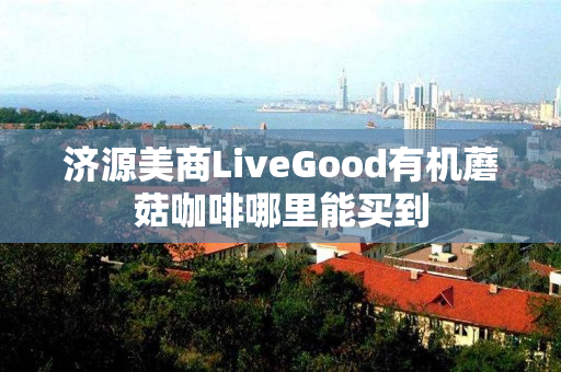 济源美商LiveGood有机蘑菇咖啡哪里能买到