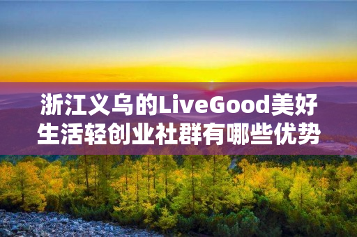 浙江义乌的LiveGood美好生活轻创业社群有哪些优势