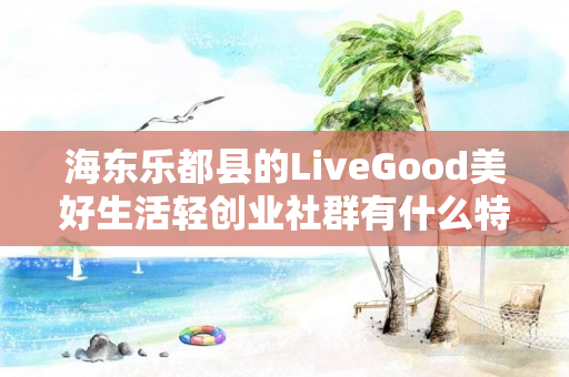 海东乐都县的LiveGood美好生活轻创业社群有什么特色