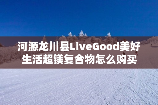 河源龙川县LiveGood美好生活超镁复合物怎么购买