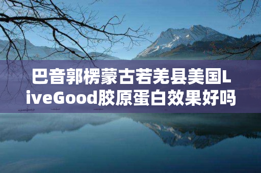 巴音郭楞蒙古若羌县美国LiveGood胶原蛋白效果好吗