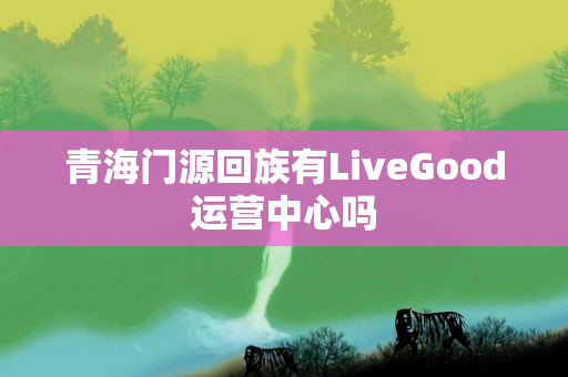 青海门源回族有LiveGood运营中心吗