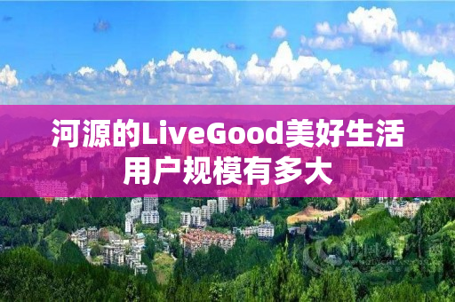 河源的LiveGood美好生活用户规模有多大