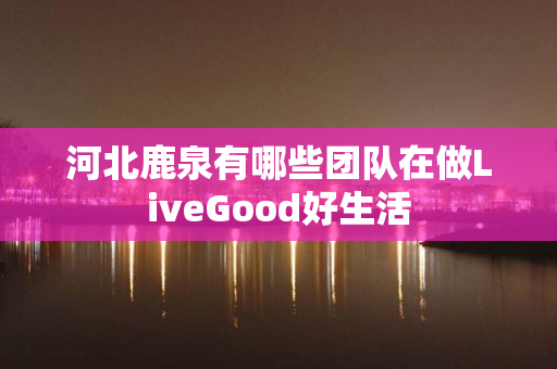 河北鹿泉有哪些团队在做LiveGood好生活