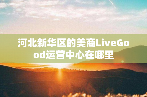 河北新华区的美商LiveGood运营中心在哪里