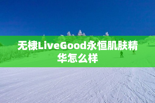 无棣LiveGood永恒肌肤精华怎么样