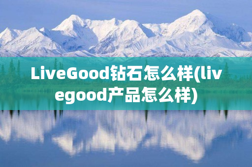 LiveGood钻石怎么样(livegood产品怎么样)