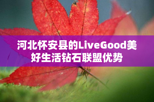 河北怀安县的LiveGood美好生活钻石联盟优势