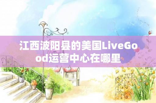 江西波阳县的美国LiveGood运营中心在哪里