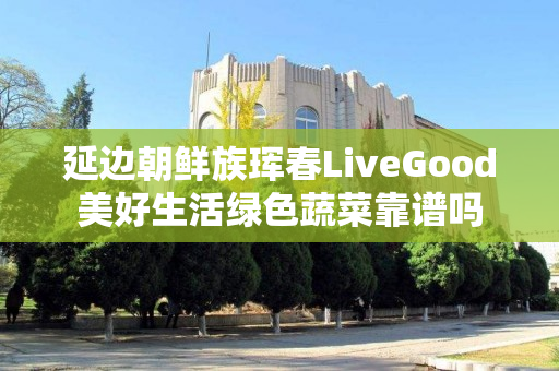 延边朝鲜族珲春LiveGood美好生活绿色蔬菜靠谱吗