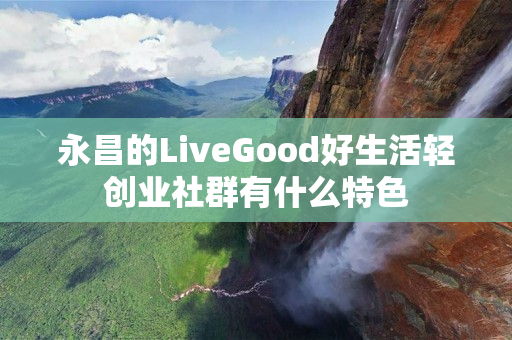 永昌的LiveGood好生活轻创业社群有什么特色