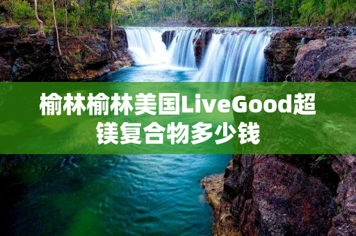 榆林榆林美国LiveGood超镁复合物多少钱