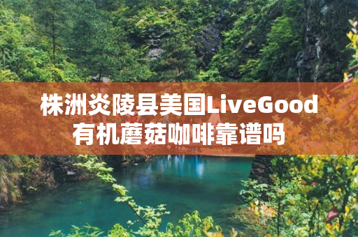 株洲炎陵县美国LiveGood有机蘑菇咖啡靠谱吗