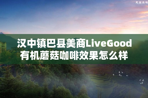 汉中镇巴县美商LiveGood有机蘑菇咖啡效果怎么样