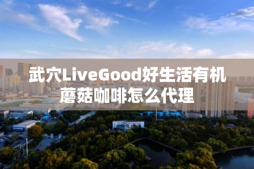 武穴LiveGood好生活有机蘑菇咖啡怎么代理