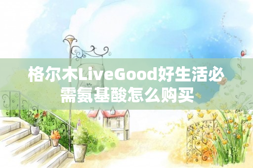 格尔木LiveGood好生活必需氨基酸怎么购买