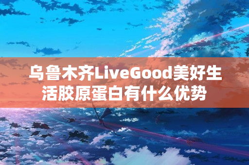 乌鲁木齐LiveGood美好生活胶原蛋白有什么优势