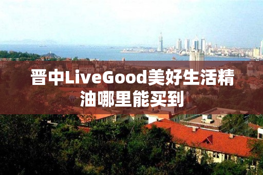 晋中LiveGood美好生活精油哪里能买到