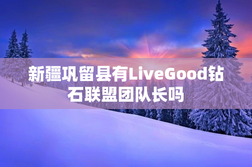 新疆巩留县有LiveGood钻石联盟团队长吗