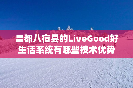 昌都八宿县的LiveGood好生活系统有哪些技术优势