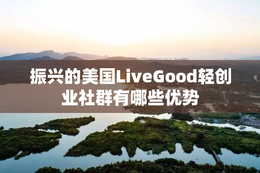 振兴的美国LiveGood轻创业社群有哪些优势