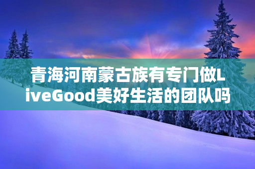 青海河南蒙古族有专门做LiveGood美好生活的团队吗