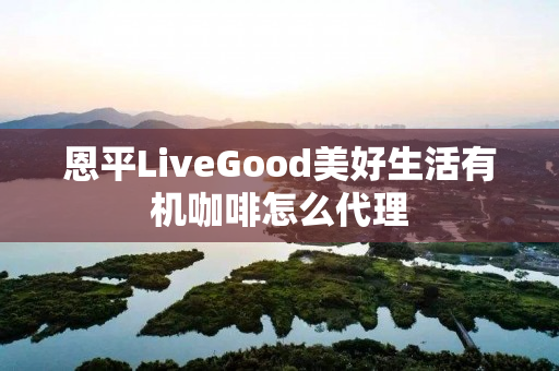 恩平LiveGood美好生活有机咖啡怎么代理