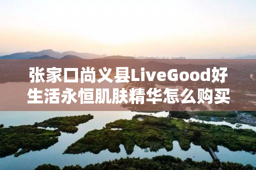 张家口尚义县LiveGood好生活永恒肌肤精华怎么购买